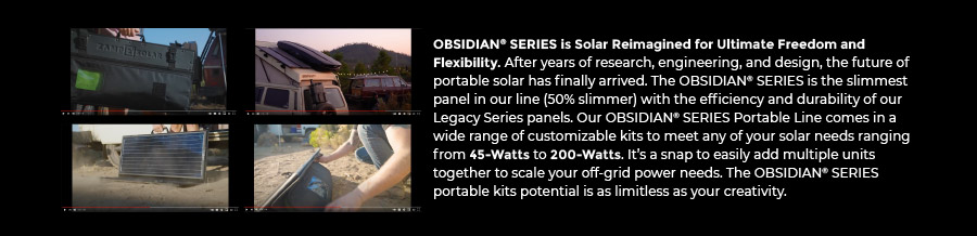 OBSIDIAN SERIES is Solar Reimagined for Ultimate Freedom and Flexibility. After years of research, engineering, and design, the future of portable solar has finally arrived. The OBSIDIAN SERIES is the slimmest panel in our line (50% slimmer) with the efficiency and durability of our Legacy Series panels. Our OBSIDIAN SERIES Portable Line comes in a wide range of customizable kits to meet any of your solar needs ranging from 45-Watts to 200-Watts. It's a snap to easily add multiple units together to scale your off-grid power needs. The OBSIDIAN SERIES portable kits potential is as limitless as your creativity.